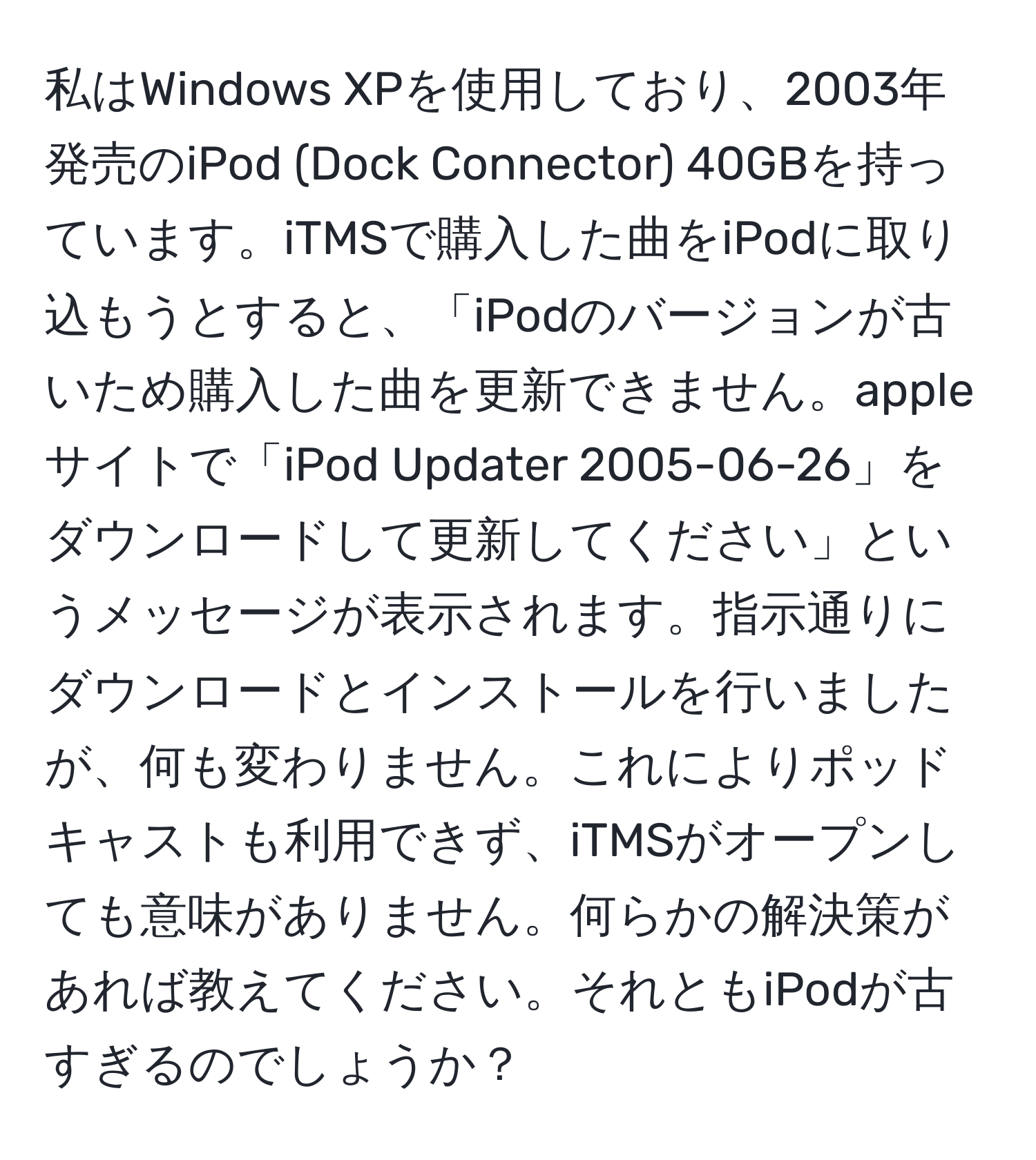 私はWindows XPを使用しており、2003年発売のiPod (Dock Connector) 40GBを持っています。iTMSで購入した曲をiPodに取り込もうとすると、「iPodのバージョンが古いため購入した曲を更新できません。appleサイトで「iPod Updater 2005-06-26」をダウンロードして更新してください」というメッセージが表示されます。指示通りにダウンロードとインストールを行いましたが、何も変わりません。これによりポッドキャストも利用できず、iTMSがオープンしても意味がありません。何らかの解決策があれば教えてください。それともiPodが古すぎるのでしょうか？