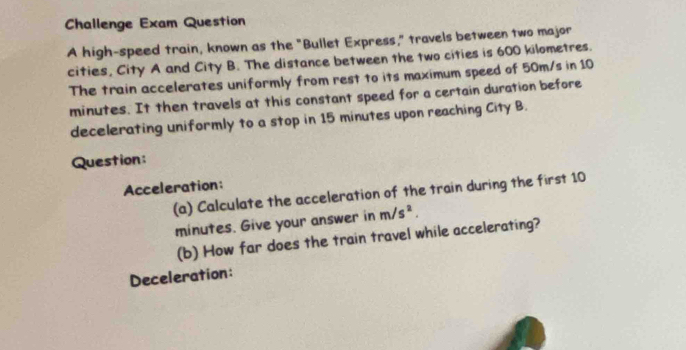 Challenge Exam Question 
A high-speed train, known as the "Bullet Express," travels between two major 
cities, City A and City B. The distance between the two cities is 600 kilometres. 
The train accelerates uniformly from rest to its maximum speed of 50m/s in 10
minutes. It then travels at this constant speed for a certain duration before 
decelerating uniformly to a stop in 15 minutes upon reaching City B. 
Question: 
Acceleration: 
(a) Calculate the acceleration of the train during the first 10
minutes. Give your answer in m/s^2. 
(b) How far does the train travel while accelerating? 
Deceleration: