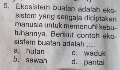 Ekosistem buatan adalah eko-
sistem yang sengaja diciptakan
manusia untuk memenuhi kebu-
tuhannya. Berikut contoh eko-
sistem buatan adalah ....
a. hutan c. waduk
b. sawah d. pantai