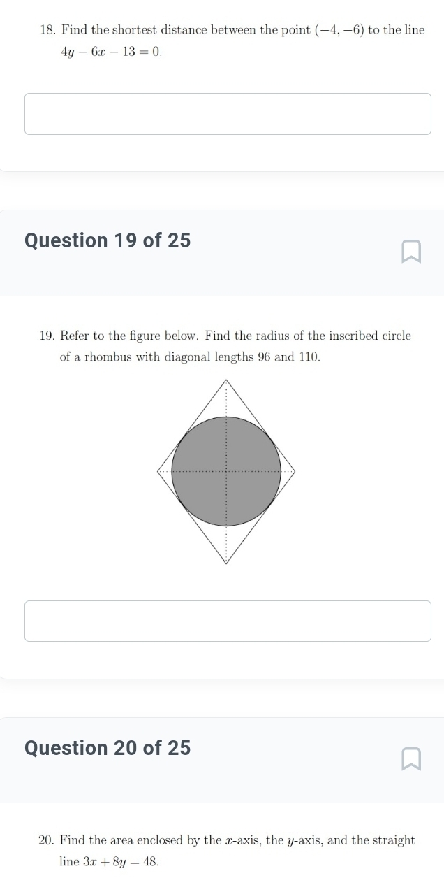 Find the shortest distance between the point (-4,-6) to the line
4y-6x-13=0. 
Question 19 of 25 
19. Refer to the figure below. Find the radius of the inscribed circle 
of a rhombus with diagonal lengths 96 and 110. 
Question 20 of 25 
20. Find the area enclosed by the x-axis, the y-axis, and the straight 
line 3x+8y=48.