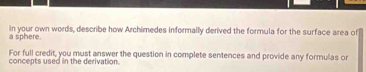 In your own words, describe how Archimedes informally derived the formula for the surface area of 
a sphere. 
For full credit, you must answer the question in complete sentences and provide any formulas or 
concepts used in the derivation.