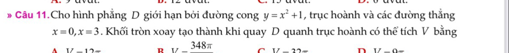 Câu 11.Cho hình phẳng D giới hạn bởi đường cong y=x^2+1 , trục hoành và các đường thắng
x=0, x=3. Khối tròn xoay tạo thành khi quay D quanh trục hoành có thể tích V bằng
A V-12=
R _  348π  C 17-22= n IZ-O=