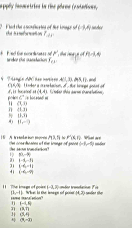 apply isometries in the plane (rotations,
7 Find the coordinates of the imags of (-3A) under
the trassformation T_abc
# Find the soordinatss of P' the ime l e o P(-3,4)
under the translation T_(J'
9 Tríangis ABC has veriess A(1,3), B(6,1)
C(4,0) Under a translation, A, the image point of
A, in located at (4,4) Under this serse transtation,
poim C' in locaied at
1) (7,1)
2) (5,3)
3) (3,2)
4) (I,=1)
10 À transiation moves P(3,5) 6 P'(6,1) Wht ars
the coordinates of the image of poin (-3,-5) unhes
the same translation?
1 ) (0,-9)
2) (-5,-3)
3) (-6,-1)
4) (-6,-9)
11 The image of point (-2,3) tnber transtation 7is
(3,-1). What is the imags of point (4,2) under the 
same translation?
1) (-1,6)
2) (0,7)
3) (5,4)
4) (9,-2)