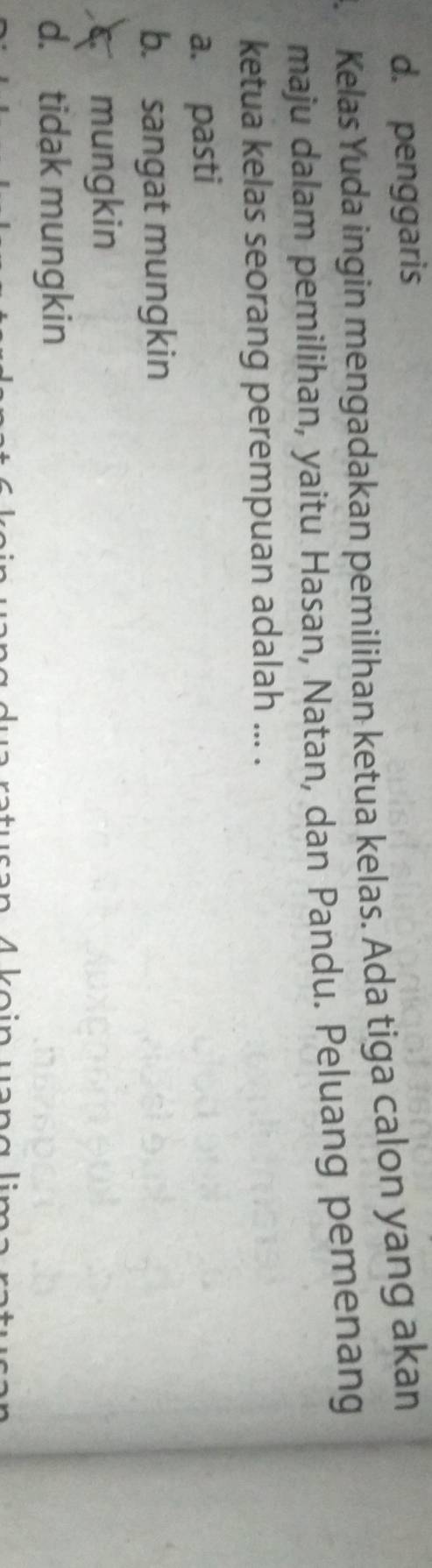 d. penggaris
a Kelas Yuda ingin mengadakan pemilihan ketua kelas. Ada tiga calon yang akan
maju dalam pemilihan, yaitu Hasan, Natan, dan Pandu. Peluang pemenang
ketua kelas seorang perempuan adalah ... .
a. pasti
b. sangat mungkin
mungkin
d. tidak mungkin