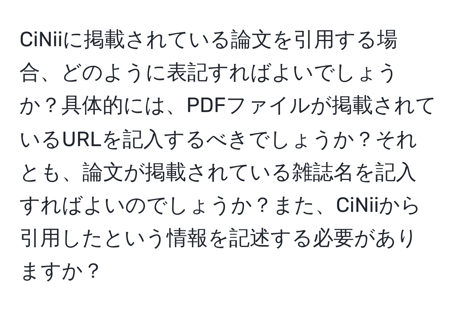 CiNiiに掲載されている論文を引用する場合、どのように表記すればよいでしょうか？具体的には、PDFファイルが掲載されているURLを記入するべきでしょうか？それとも、論文が掲載されている雑誌名を記入すればよいのでしょうか？また、CiNiiから引用したという情報を記述する必要がありますか？