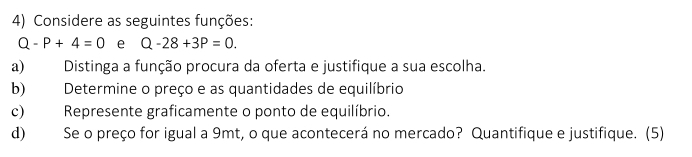 Considere as seguintes funções:
Q-P+4=0 e Q-28+3P=0. 
a) Distinga a função procura da oferta e justifique a sua escolha. 
b) Determine o preço e as quantidades de equilíbrio 
c) Represente graficamente o ponto de equilíbrio. 
d) Se o preço for igual a 9mt, o que acontecerá no mercado? Quantifique e justifique. (5)