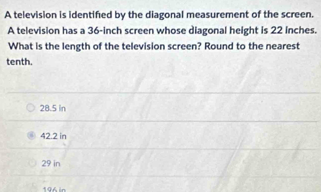 A television is identifed by the diagonal measurement of the screen.
A television has a 36-inch screen whose diagonal height is 22 inches.
What is the length of the television screen? Round to the nearest
tenth.
28.5 in
42.2 in
29 in
196 in