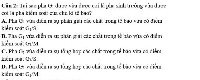 Tại sao pha G_1 được vừa được coi là pha sinh trưởng vừa được
coi là pha kiểm soát của chu kì tế bào?
A. Pha G_1 vừa diễn ra sự phân giải các chất trong tể bào vừa có điểm
kiểm soát G_1/S.
B. Pha G_1 vừa diễn ra sự phân giải các chất trong tể bào vừa có điểm
kiểm soát G_1/M.
C. Pha G_1 vừa diễn ra sự tổng hợp các chất trong tể bào vừa có điểm
kiểm soát G_1/S.
D. Pha G_1 vừa diễn ra sự tổng hợp các chất trong tể bào vừa có điểm
kiểm soát G_1/M.