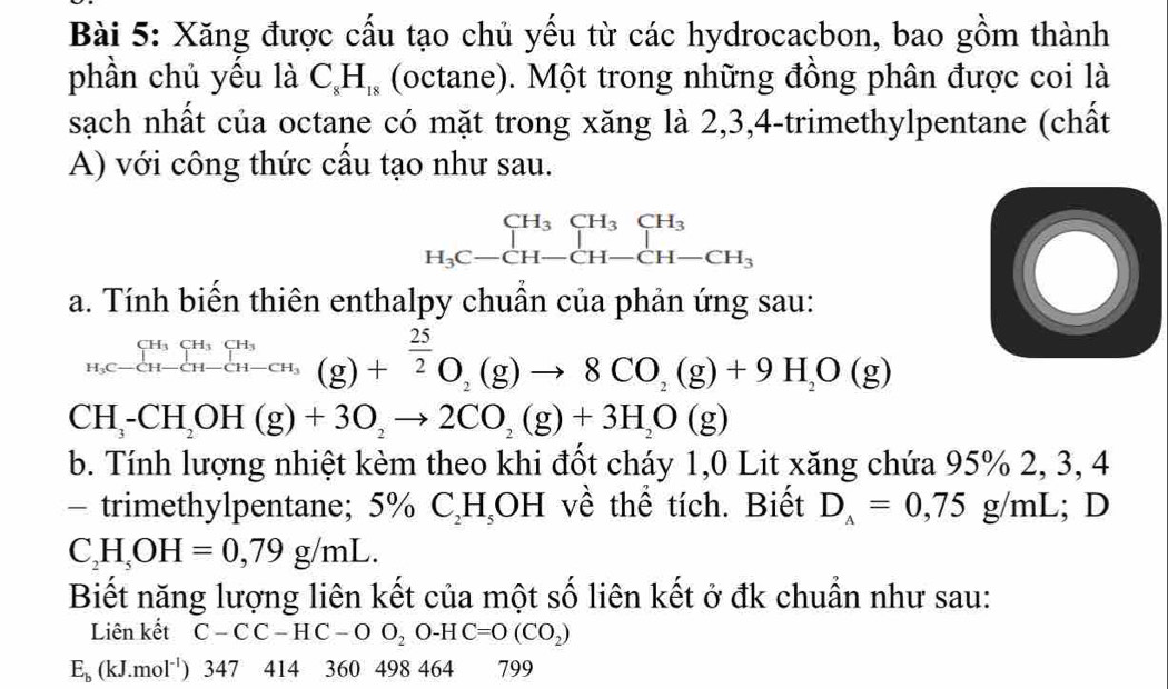 Xăng được cấu tạo chủ yếu từ các hydrocacbon, bao gồm thành 
phần chủ yếu là C_8H_18 (octane). Một trong những đồng phân được coi là 
sạch nhất của octane có mặt trong xăng là 2, 3, 4 -trimethylpentane (chất 
A) với công thức cầu tạo như sau.
beginarrayr CH_3CH_3CH_3 H_3C-CH-CH-CH-CH_3endarray
a. Tính biến thiên enthalpy chuẩn của phản ứng sau:
_H_3C-CH-CH-CH_3(g)+_2^((25)(g)to 8CO_2)(g)+9H_2O(g)
CH_3-CH_2OH(g)+3O_2to 2CO_2(g)+3H_2O(g)
b. Tính lượng nhiệt kèm theo khi đốt cháy 1,0 Lit xăng chứa 95% 2, 3, 4
- trimethylpentane; 5% C_2H_5OH về thể tích. Biết D_A=0,75g/mL; D
C_2H_5OH=0,79g/mL. 
Biết năng lượng liên kết của một số liên kết ở đk chuẩn như sau: 
Liên kết C-CC-HC-OO_2O-HC=O(CO_2)
E_b(kJ.mol^(-1)) 34 7 414 360 498 464 799