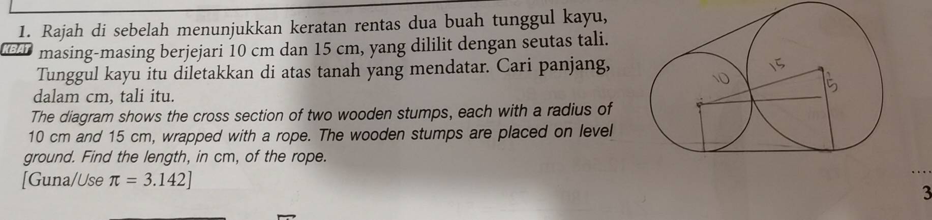 Rajah di sebelah menunjukkan keratan rentas dua buah tunggul kayu, 
KE masing-masing berjejari 10 cm dan 15 cm, yang dililit dengan seutas tali. 
Tunggul kayu itu diletakkan di atas tanah yang mendatar. Cari panjang, 
dalam cm, tali itu. 
The diagram shows the cross section of two wooden stumps, each with a radius of
10 cm and 15 cm, wrapped with a rope. The wooden stumps are placed on level 
ground. Find the length, in cm, of the rope. 
[Guna/Use π =3.142]
3