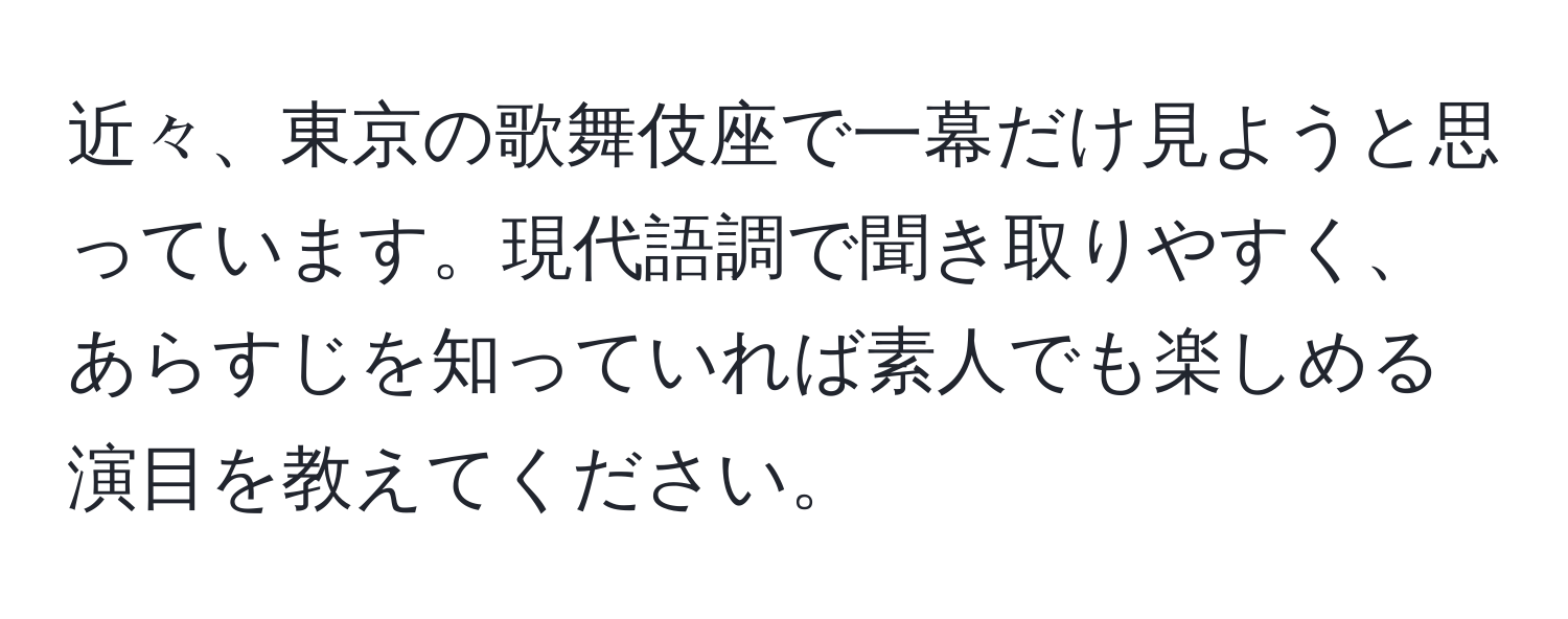 近々、東京の歌舞伎座で一幕だけ見ようと思っています。現代語調で聞き取りやすく、あらすじを知っていれば素人でも楽しめる演目を教えてください。