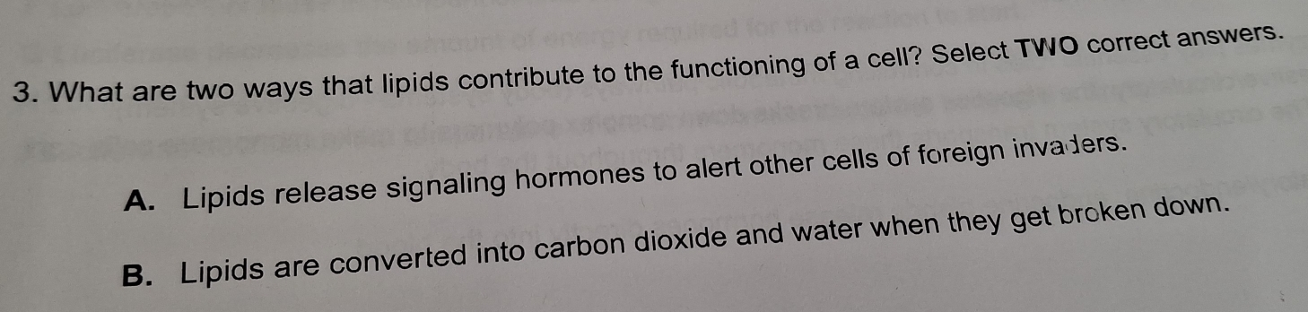 What are two ways that lipids contribute to the functioning of a cell? Select TWO correct answers.
A. Lipids release signaling hormones to alert other cells of foreign invaders.
B. Lipids are converted into carbon dioxide and water when they get broken down.