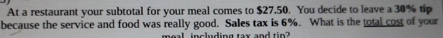At a restaurant your subtotal for your meal comes to $27.50. You decide to leave a 30% tip 
because the service and food was really good. Sales tax is 6%. What is the total cost of your 
meal including tax and tip?