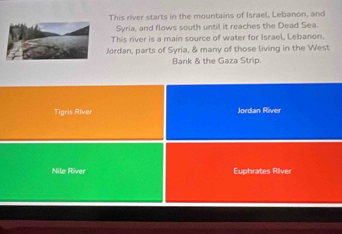 This river starts in the mountains of Israel, Lebanon, and
Syria, and flows south until it reaches the Dead Sea.
This river is a main source of water for Israel, Lebanon,
Jordan, parts of Syria, & many of those living in the West
Bank & the Gaza Strip.
Tigris RIver Jordan River
Nile River Euphrates River