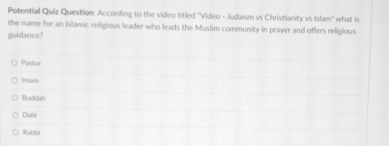 Potential Quiz Question: According to the video titled "Video - Judaism vs Christianity vs Islam" what is
the name for an Islamic religious leader who leads the Muslim community in prayer and offers religious
guidance?
Pastor
Imarn
Buddah
Dasit
Rabbi