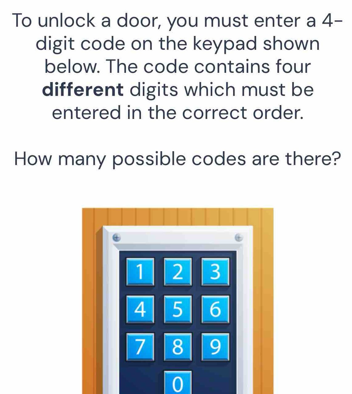 To unlock a door, you must enter a 4 - 
digit code on the keypad shown 
below. The code contains four 
different digits which must be 
entered in the correct order. 
How many possible codes are there?
beginarrayr □ 23 7encloselongdiv 2frac 8endarray beginarrayr overline 6 overline 9endarray 
2