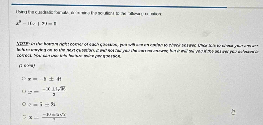 Using the quadratic formula, determine the solutions to the following equation:
x^2-10x+29=0
NOTE: In the bottom right corner of each question, you will see an option to check answer. Click this to check your answer
before moving on to the next question. It will not tell you the correct answer, but it will tell you if the answer you selected is
correct. You can use this feature twice per question.
(1 point)
x=-5± 4i
x= (-10± isqrt(36))/2 
x=5± 2i
x= (-10± 4isqrt(2))/2 