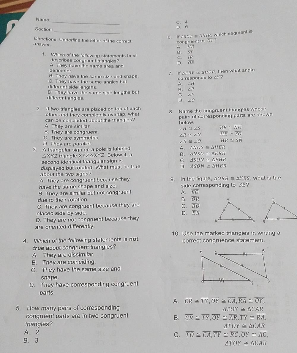 Name_
C. 4
Section: D. 6
_6. If △ SOT≌ △ HIR , which segment is
Directions: Underline the letter of the correct
congruent to O1 ?
answer.
A. overline IR
B. overline ST
1. Which of the following statements best overline IR
C.
describes congruent triangles? D. overline OS
A. They have the same area and
perimeter. △ FRY≌ △ HOP , then what angle
7. If
B. They have the same size and shape
C. They have the same angles but corresponds to ∠ Y ?
A. ∠ H
different side lengths B. ∠ P
D. They have the same side lengths but
C. ∠ F
different angles. D. ∠ O
2. If two triangles are placed on top of each 8. Name the congruent triangles whose
other and they completely overlap, what
can be concluded about the triangles? below. pairs of corresponding parts are shown
A. They are similar. overline RE≌ overline NO
∠ H≌ ∠ S
B. They are congruent.
∠ R≌ ∠ N
C. They are symmetric.
D. They are parallel
∠ E≌ ∠ O beginarrayr overline HE≌ overline SO overline HR≌ overline SNendarray
3. A triangular sign on a pole is labeled A. △ NOS≌ △ HER
△ XYZ triangle XYZ△XYZ. Below it, a
B. △ NSO≌ △ ERH
second identical triangular sign is C. △ SON≌ △ EHR
displayed but rotated. What must be true
D. △ SON≌ △ HER
about the two signs?
A. They are congruent because they 9. In the figure, △ ORB≌ △ YES , what is the
have the same shape and size. side corresponding to overline SE ?
B. They are similar but not congruent A. overline EO
due to their rotation. B. overline OR
C. They are congruent because they are C. overline BO
placed side by side. D. overline BR
D. They are not congruent because they
 
are oriented differently.
10. Use the marked triangles in writing a
4. Which of the following statements is not correct congruence statement.
true about congruent triangles?
A. They are dissimilar. 
B. They are coinciding.
C. They have the same size and
shape.
D. They have corresponding congruent
parts.
A. overline CR≌ overline TY,overline OY≌ overline CA,overline RA≌ overline OY,
5. How many pairs of corresponding
△ TOY≌ △ CAR
congruent parts are in two congruent
B. overline CR≌ overline TY,overline OY≌ overline AR,overline TY≌ overline RA,
triangles?
△ TOY≌ △ CAR
A. 2
C. overline TO≌ overline CA,overline TY≌ overline RC,overline OY≌ overline AC,
B. 3
△ TOY≌ △ CAR