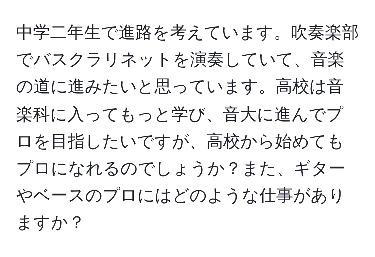 中学二年生で進路を考えています。吹奏楽部でバスクラリネットを演奏していて、音楽の道に進みたいと思っています。高校は音楽科に入ってもっと学び、音大に進んでプロを目指したいですが、高校から始めてもプロになれるのでしょうか？また、ギターやベースのプロにはどのような仕事がありますか？