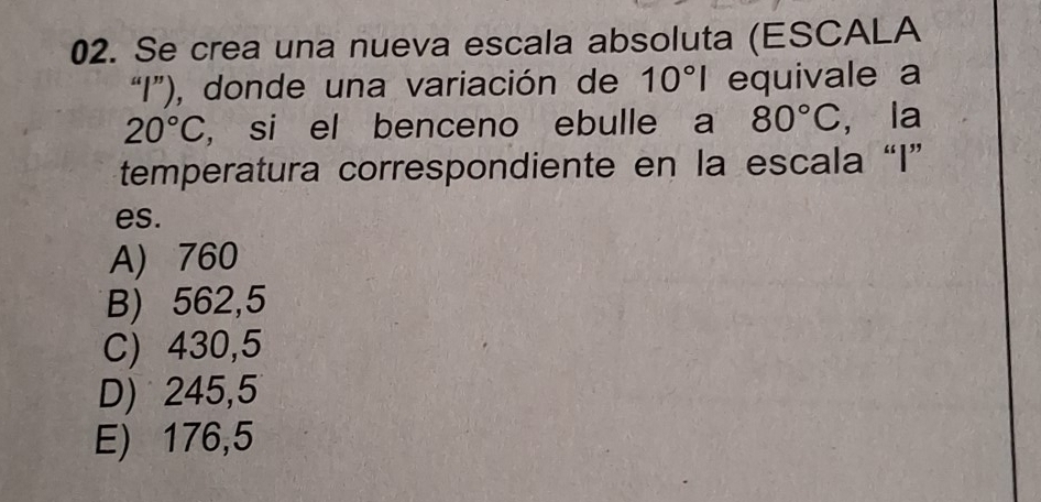 Se crea una nueva escala absoluta (ESCALA
“I”), donde una variación de 10°I equivale a
20°C , si el benceno ebulle a 80°C , la
temperatura correspondiente en la escala “ I ”
es.
A) 760
B) 562,5
C) 430,5
D) 245,5
E) 176,5