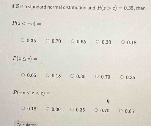 If 2 is a standard normal distribution and P(z>c)=0.35 , then
P(z
0.35 0.70 0.65 0.30 0.18
P(z≤ c)=
0.65 0.18 0.30 0.70 0.35
P(-c
0.18 0.30 0.35 0.70 0.65
Calculator