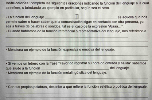 Instrucciones: completa las siguientes oraciones indicando la función del lenguaje a la cual 
se refiere, o brindando un ejemplo en particular, según sea el caso. 
• La función del lenguaje _es aquella que nos 
permite saber o hacer saber que la comunicación sigue en contacto con otra persona, ya 
sea a través de palabras o sonidos, tal es el caso de la expresión “Ajaaa...”. 
• Cuando hablamos de la función referencial o representativa del lenguaje, nos referimos a 
_ 
_ 
_ 
• Menciona un ejemplo de la función expresiva o emotiva del lenguaje. 
_ 
_ 
• Si vemos un letrero con la frase “Favor de registrar su hora de entrada y salida" sabemos 
que alude a la función _del lenguaje. 
• Menciona un ejemplo de la función metalingüística del lenguaje. 
_ 
_ 
Con tus propias palabras, describe a qué refiere la función estética o poética del lenguaje. 
_ 
_