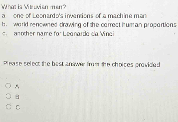 What is Vitruvian man?
a. one of Leonardo's inventions of a machine man
b. world renowned drawing of the correct human proportions
c. another name for Leonardo da Vinci
Please select the best answer from the choices provided
A
B
C