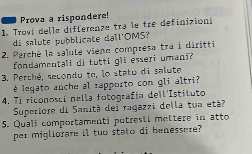 Prova a rispondere! 
1. Trovi delle differenze tra le tre definizioni 
di salute pubblicate dall’OMS? 
2. Perché la salute viene compresa tra i diritti 
fondamentali di tutti gli esseri umani? 
3. Perché, secondo te, lo stato di salute 
è legato anche al rapporto con gli altri? 
4. Ti riconosci nella fotografia dell’Istituto 
Superiore di Sanità dei ragazzi della tua età? 
5. Quali comportamenti potresti mettere in atto 
per migliorare il tuo stato di benessere?