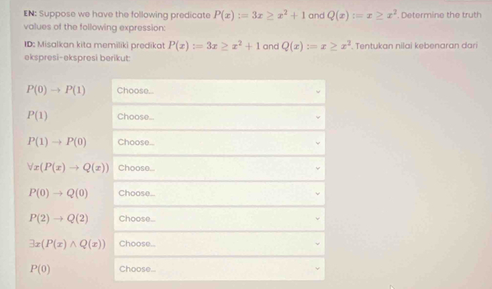 EN: Suppose we have the following predicate P(x):=3x≥ x^2+1 and Q(x):=x≥ x^2 Determine the truth 
values of the following expression: 
ID: Misalkan kita memiliki predikat P(x):=3x≥ x^2+1 and Q(x):=x≥ x^2. Tentukan nilai kebenaran dari 
ekspresi-ekspresi berikut:
P(0)to P(1) Choose...
P(1) Choose...
P(1)to P(0) Choose...
forall x(P(x)to Q(x)) Choose...
P(0)to Q(0) Choose...
P(2)to Q(2) Choose...
exists x(P(x)wedge Q(x)) Choose...
P(0) Choose...