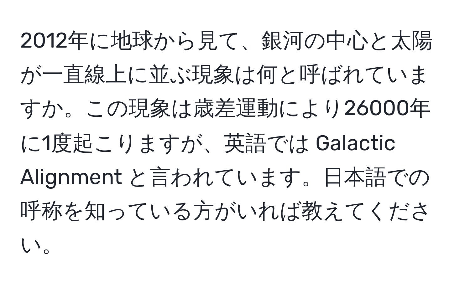 2012年に地球から見て、銀河の中心と太陽が一直線上に並ぶ現象は何と呼ばれていますか。この現象は歳差運動により26000年に1度起こりますが、英語では Galactic Alignment と言われています。日本語での呼称を知っている方がいれば教えてください。