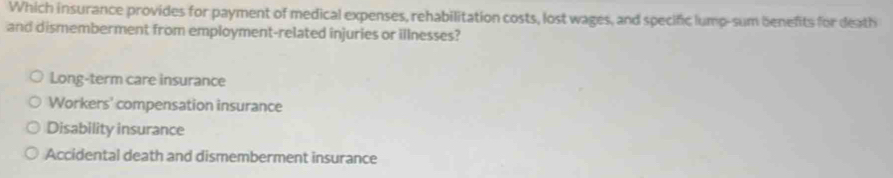 Which insurance provides for payment of medical expenses, rehabilitation costs, lost wages, and specific lump-sum benefits for death
and dismemberment from employment-related injuries or illnesses?
Long-term care insurance
Workers' compensation insurance
Disability insurance
Accidental death and dismemberment insurance