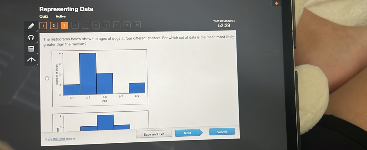 +
Representing Data
Quiz Active
TIME REMAINING
1 2 3 4 6 7 8 0 52:29
The histograms below show the ages of dogs at four different shelters. For which set of data is the mean most likely
greater than the median?
4
 e^3/x 
Mark this and return Save and Exit Next Submit