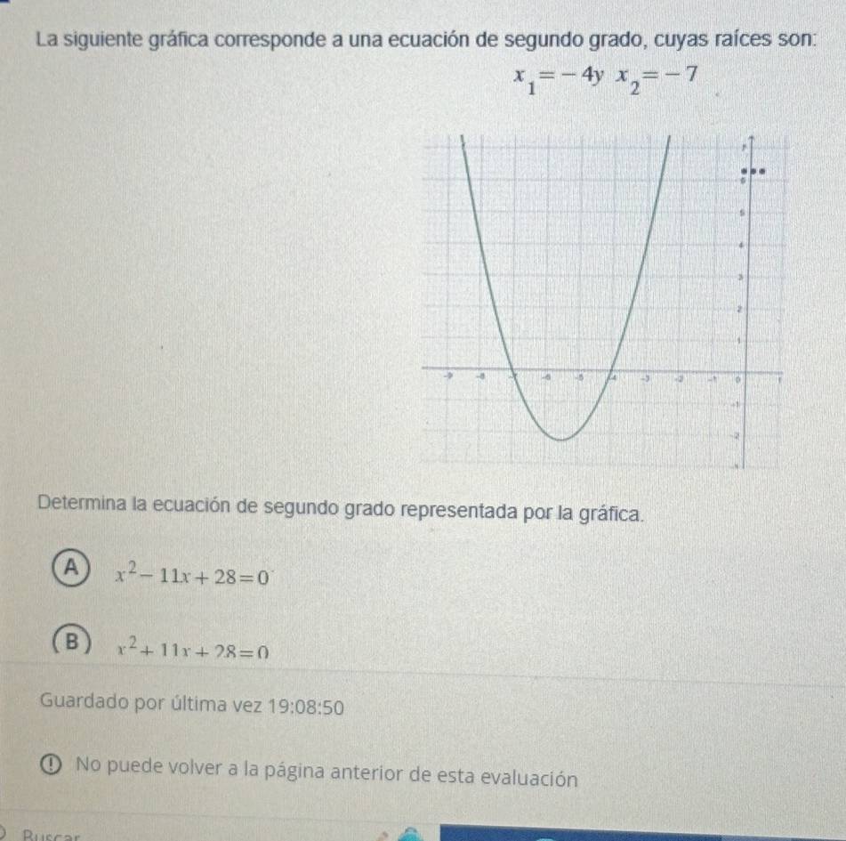 La siguiente gráfica corresponde a una ecuación de segundo grado, cuyas raíces son:
x_1=-4yx_2=-7
Determina la ecuación de segundo grado representada por la gráfica.
A x^2-11x+28=0
B) x^2+11x+28=0
Guardado por última vez 19:08:50 
① No puede volver a la página anterior de esta evaluación