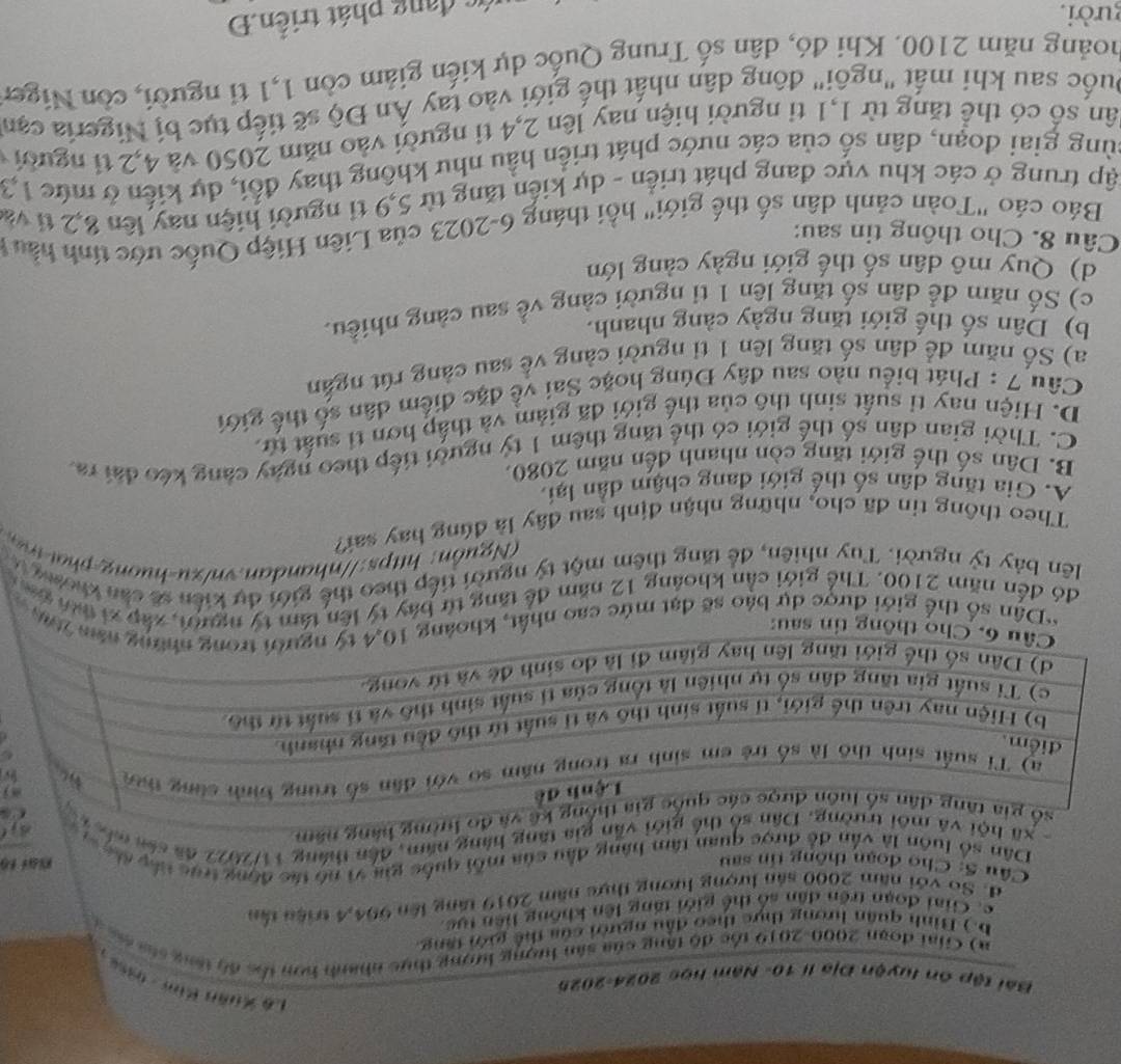 Lê Xuân Kim -0958 
Bài tập ôn luyện Địa lí 10- Năm học 2024-2025
a) Ciai đoạn 2000-2019 tốc độ tăng của sân lượng lượng thực nhanh hơn thc độ tổng sáa mc t
b. ) Bình quân hưong thực theo đầu người của thể giới tăng
c. Giai đoạn trên dân số thể giới tăng lên không liên tực
d. So với năm 2000 sản lượng lương thực năm 2019 tăng lên 994,4 triện tần
Cầu S: Cho đoạn thông tin sau Nat fo
Dân số luôn là vẫn để được quan tâm hàng đầu của mỗi quốc gia vì nó tác động trực tấy đác va
xã hộivẫn gia tăng hàng năm, đến tháng 11/2022 đã sản min
ờng hàng năm
*Dân số thể giới được dự báo sẽ đạt mức cao nhất,09 
đó đến năm 2100. Thể giới cần khoảng 12 năm để tăng từ báy tý lên tâm tý người, xập xi tứi co 
lên bảy tỷ người. Tuy nhiên, để tăng thêm một tỷ người tiếp theo thế giới dự kiến sẽ căn khomg t
u ồ    hp nh a an. vnx -h on        
Theo thông tin đã cho, những nhận định sau đây là đúng hay sai?
A. Gia tăng dân số thế giới đang chậm dân lại.
B. Dân số thế giới tăng còn nhanh đến năm 2080.
C. Thời gian dân số thế giới có thể tăng thêm 1 tỷ người tiếp theo ngày càng kéo đài ra
D. Hiện nay tỉ suất sinh thô của thế giới đã giảm và thấp hơn tỉ suất tử
Câu 7 : Phát biểu nào sau đây Đúng hoặc Sai về đặc điểm dân số thế giới
a) Số năm đề dân số tăng lên 1 tỉ người cảng về sau càng rút ngắn
b) Dân số thế giới tăng ngày càng nhanh.
c) Số năm để dân số tăng lên 1 tỉ người càng về sau càng nhiều.
d) Quy mô dân số thế giới ngày cảng lớn
Câu 8. Cho thông tin sau:
Báo cáo "Toàn cảnh dân số thế giới" hồi tháng 6-2023 của Liên Hiệp Quốc ước tính hầu 
tập trung ở các khu vực đang phát triển - dự kiến tăng từ 5,9 tỉ người hiện nay lên 8,2 tỉ và
cùng giai đoạn, dân số của các nước phát triển hầu như không thay đổi, dự kiến ở mức 1,3
sân số có thể tăng từ 1,1 tỉ người hiện nay lên 2,4 ti người vào năm 2050 và 4,2 tỉ người 
Duốc sau khi mất "ngôi" đông dân nhất thế giới vào tay Ấn Độ sẽ tiếp tục bị Nigeria cạn
noàng năm 2100. Khi đó, dân số Trung Quốc dự kiến giảm còn 1,1 tỉ người, còn Niger
gười.
c đang phát triển.Đ