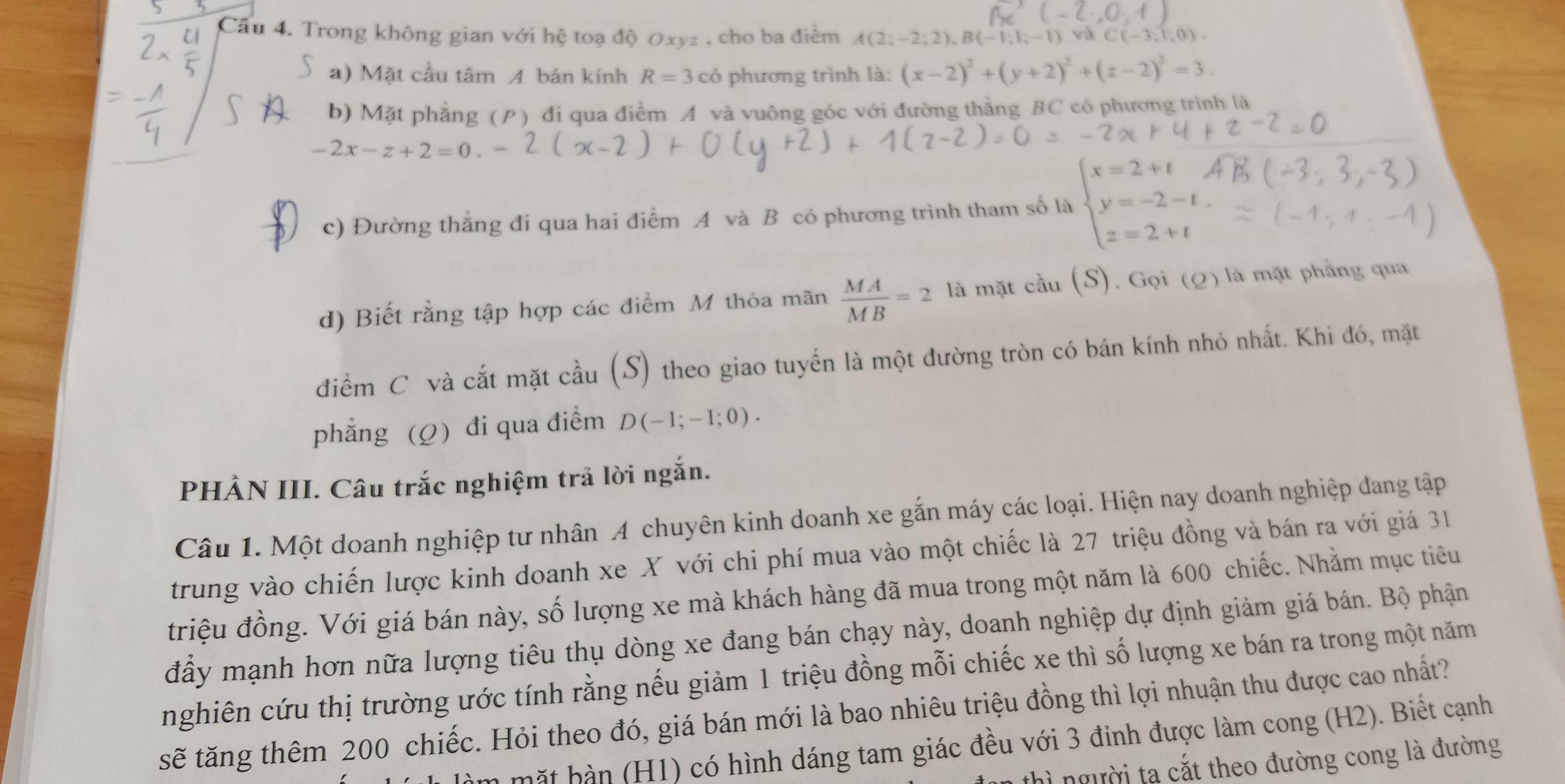 Trong không gian với hệ toạ độ Oxyz , cho ba điểm A(2;-2;2),B(-1;1;-1) C(-3,1,0).
a) Mặt cầu tâm A bán kính R=3chat o phương trình là: (x-2)^2+(y+2)^2+(z-2)^2=3.
b) Mặt phẳng (P) đi qua điểm A và vuông góc với đường thằng BC có phương trình là
-2x-z+2=0
c) Đường thẳng đi qua hai điểm A và B có phương trình tham số là beginarrayl x=2+t y=-2-t z=2+tendarray.
d) Biết rằng tập hợp các điểm M thỏa mãn  MA/MB =2 là mặt cầu (S). Gọi (Q) là mặt phẳng qua
điểm C và cắt mặt cầu (S) theo giao tuyến là một đường tròn có bán kính nhỏ nhất. Khi đó, mặt
phẳng (Q) đi qua điểm D(-1;-1;0).
PHÀN III. Câu trắc nghiệm trả lời ngắn.
Câu 1. Một doanh nghiệp tư nhân A chuyên kinh doanh xe gắn máy các loại. Hiện nay doanh nghiệp đang tập
trung vào chiến lược kinh doanh xe X với chi phí mua vào một chiếc là 27 triệu đồng và bán ra với giá 31
triệu đồng. Với giá bán này, số lượng xe mà khách hàng đã mua trong một năm là 600 chiếc. Nhằm mục tiêu
đầy mạnh hơn nữa lượng tiêu thụ dòng xe đang bán chạy này, doanh nghiệp dự định giảm giá bán. Bộ phận
nghiên cứu thị trường ước tính rằng nếu giảm 1 triệu đồng mỗi chiếc xe thì số lượng xe bán ra trong một năm
sẽ tăng thêm 200 chiếc. Hỏi theo đó, giá bán mới là bao nhiêu triệu đồng thì lợi nhuận thu được cao nhất?
h      1) có hình dáng tam giác đều với 3 đinh được làm cong (H2). Biết cạnh
người tạ cắt theo đường cong là đường