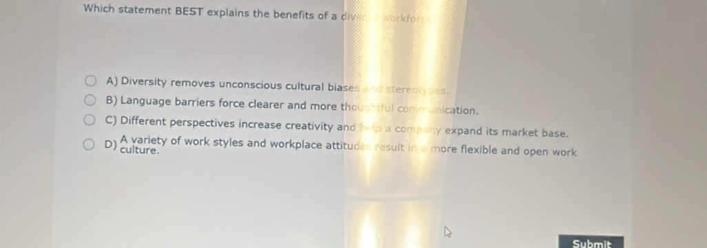 Which statement BEST explains the benefits of a diver s workfor
A) Diversity removes unconscious cultural biases and stereotypes.
B) Language barriers force clearer and more thoughtful communication.
C) Different perspectives increase creativity and help a company expand its market base.
D) A variety of work styles and workplace attitudes result in a more flexible and open work
culture.
Submit