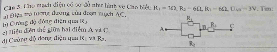 Cho mạch điện có sơ đồ như hình vẽ Cho biết: R_1=3Omega ,R_2=6Omega ,R_3=6Omega ,U_AB=3V. Tim:
a) Điện trở tương đương của đoạn mạch AC.
b) Cường độ dòng điện qua R_3.
c) Hiệu điện thế giữa hai điểm A và C.
d) Cường độ dòng điện qua R_1 và R_2.