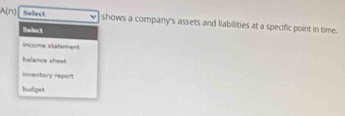 A(n) Select shows a company's assets and liabilities at a specific point in time.
Select
income statement
balance sheet
inventory report
budget