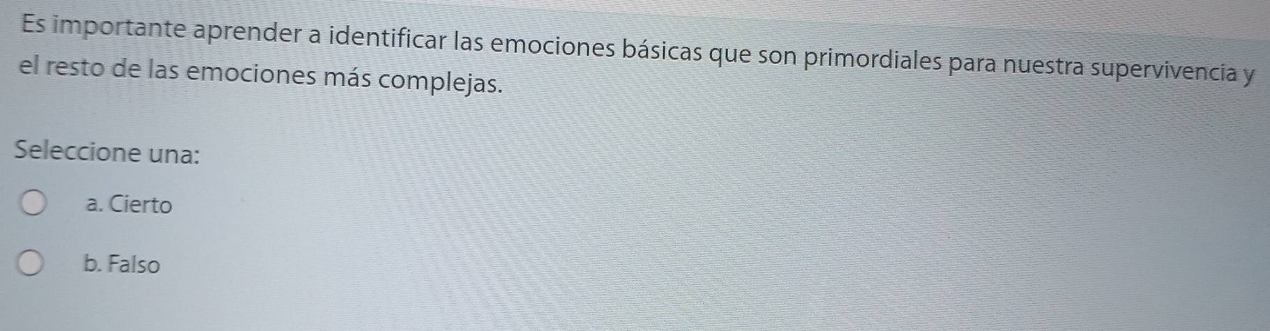 Es importante aprender a identificar las emociones básicas que son primordiales para nuestra supervivencia y
el resto de las emociones más complejas.
Seleccione una:
a. Cierto
b. Falso