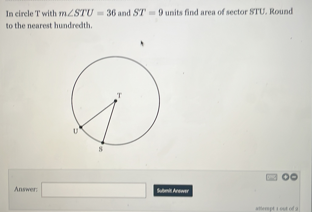 In circle T with m∠ STU=36 and ST=9 units find area of sector STU. Round 
to the nearest hundredth.
12441
Answer: □ Submit Answer 
attempt 1 out of 2