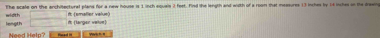 The scale on the architectural plans for a new house is 1 inch equals 2 feet. Find the length and width of a room that measures 13 inches by 14 inches on the drawing 
width 1500000000= ft (smaller value) 
length □ ft (larger value) 
Need Help? Read It Watch it