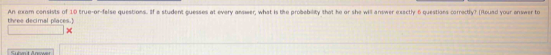 An exam consists of 10 true-or-false questions. If a student guesses at every answer, what is the probability that he or she will answer exactly 6 questions correctly? (Round your answer to 
three decimal places.) 
×