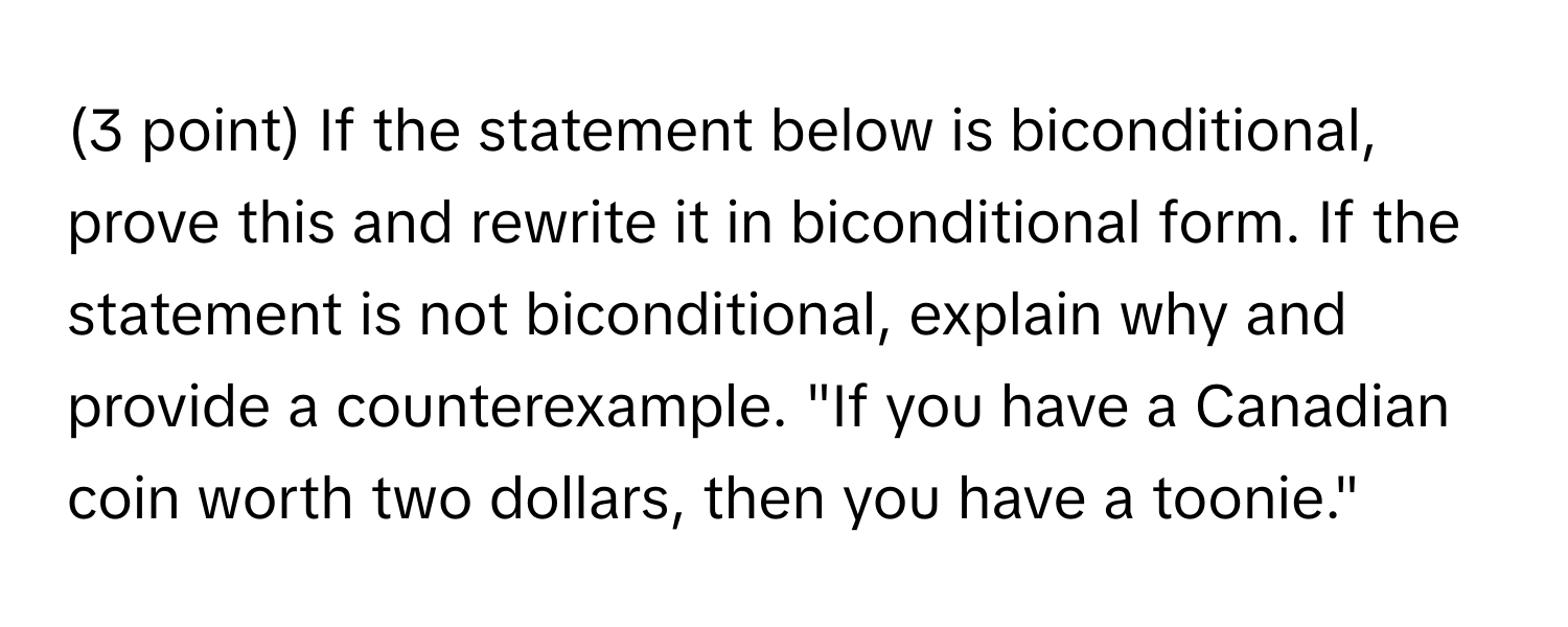 If the statement below is biconditional, prove this and rewrite it in biconditional form. If the statement is not biconditional, explain why and provide a counterexample. "If you have a Canadian coin worth two dollars, then you have a toonie."