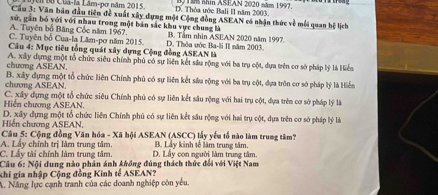 By Tăm nhìn ASEAN 2020 năm 1997. lcu rà trong
Tuyen Bộ Cua-la Lăm-pơ năm 2015. D. Thỏa ước Bali II năm 2003.
Cầu 3: Văn bản đầu tiên đề xuất xây dựng một Cộng đồng ASEAN có nhận thức về mối quan hệ lịch
sử, găn bó với với nhau trong một bản sắc khu vực chung là
A. Tuyên bố Băng Cốc năm 1967. B. Tầm nhìn ASEAN 2020 năm 1997.
C. Tuyên bố Cua-la Lăm-pơ năm 2015. D. Thỏa ước Ba-li II năm 2003.
Câu 4: Mục tiêu tổng quát xây dựng Cộng đồng ASEAN là
A. xây dựng một tổ chức siêu chính phủ có sự liên kết sâu rộng với ba trụ cột, dựa trên cơ sở pháp lý là Hiến
chương ASEAN.
B. xây dựng một tổ chức liên Chính phủ có sự liên kết sâu rộng với ba trụ cột, dựa trôn cơ sở pháp lý là Hiến
chương ASEAN.
C. xây dựng một tổ chức siêu Chính phủ có sự liên kết sâu rộng với hai trụ cột, dựa trên cơ sở pháp lý là
Hiến chương ASEAN.
D. xây dựng một tổ chức liên Chính phủ có sự liên kết sâu rộng với hai trụ cột, dựa trên cơ sở pháp lý là
Hiến chương ASEAN.
Câu 5: Cộng đồng Văn hóa - Xã hội ASEAN (ASCC) lấy yếu tố nào làm trung tâm?
A. Lấy chính trị làm trung tâm. B. Lấy kinh tế làm trung tâm.
C. Lấy tài chính làm trung tâm. D. Lấy con người làm trung tâm.
Câu 6: Nội dung nào phản ánh không đúng thách thức đối với Việt Nam
khi gia nhập Cộng đồng Kinh tế ASEAN?
A. Năng lực cạnh tranh của các doanh nghiệp còn yếu.