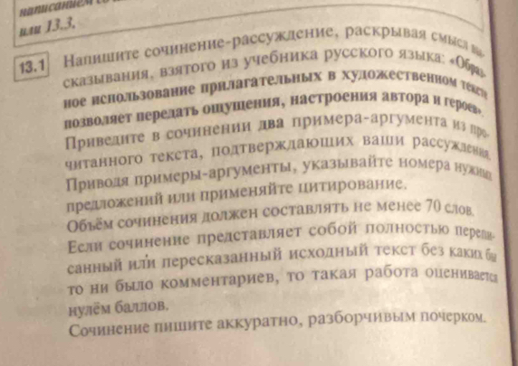 nau 13.3,
13.1  Налншите сочинение-рассуждение, раскрывая смысав
сказывания, взятого из учебника русского языка: Об
ное иснользование прнΠагательных в художественном тέагή
позволяет перелать ошушения, настроения автораи героех
риведнте в сочннении лва примера-аргумента излро
читанного текста, подтверждаюших ваши рассужлッ
Приводя πримеры-аргументы, указывайτе номера нужиеьа
предшιоженнй иルи Πрименяйτе цитирование.
Обьем сочинения должен составлять не менее 70 слов
Eεлн сочинение представляет собοй πолносτью переевα
анный πи лересказанный исходный текст без какихба
то ни быцΙо комментариев, то такая работа оцениваетса
hулëm башов.
Сочинение пншите аккуратно, разборчивым почерком.