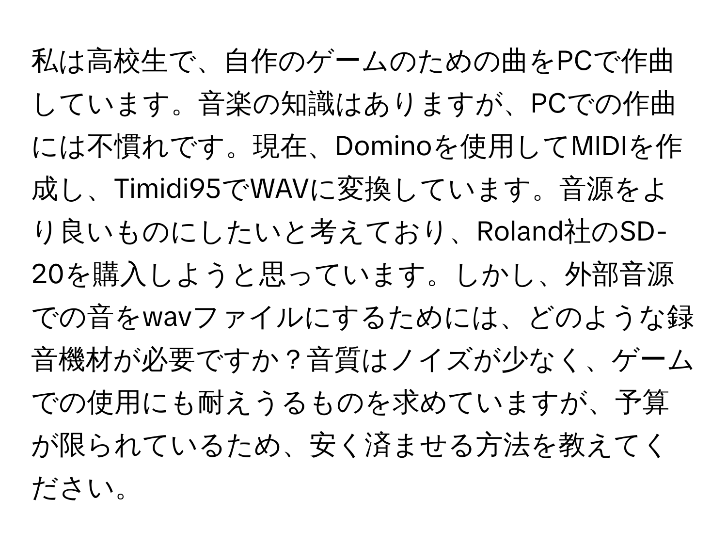 私は高校生で、自作のゲームのための曲をPCで作曲しています。音楽の知識はありますが、PCでの作曲には不慣れです。現在、Dominoを使用してMIDIを作成し、Timidi95でWAVに変換しています。音源をより良いものにしたいと考えており、Roland社のSD-20を購入しようと思っています。しかし、外部音源での音をwavファイルにするためには、どのような録音機材が必要ですか？音質はノイズが少なく、ゲームでの使用にも耐えうるものを求めていますが、予算が限られているため、安く済ませる方法を教えてください。