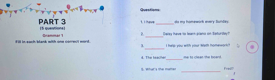 have _do my homework every Sunday. 
(5 questions) 
2. 
Grammar 1 _Daisy have to learn piano on Saturday? 
Fill in each blank with one correct word. 
_ 
3. I help you with your Math homework? 
_ 
4. The teacher me to clean the board. 
_ 
5. What's the matter Fred? 
1