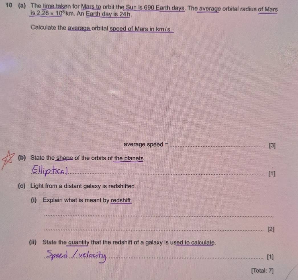 10 (a) The time taken for Mars to orbit the Sun is 690 Earth days. The average orbital radius of Mars 
is 2.28* 10^8km. An Earth day is 24h. 
Calculate the average orbital speed of Mars in km/s. 
average speed = _[3] 
(b) State the shape of the orbits of the planets. 
_[1] 
(c) Light from a distant galaxy is redshifted. 
(i) Explain what is meant by redshift. 
_ 
_[2] 
(ii) State the quantity that the redshift of a galaxy is used to calculate. 
_[1] 
[Total: 7]
