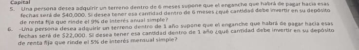 Capital 
5. Una persona desea adquirir un terreno dentro de 6 meses supone que el enganche que habrá de pagar hacia esas 
fechas será de $40,000. Si desea tener esa cantidad dentro de 6 meses ¿qué cantidad debe invertir en su depósito 
de renta fija que rinde el 9% de interés anual simple? 
6. -Una persona desea adquirir un terreno dentro de 1 año supone que el enganche que habrá de pagar hacia esas 
fechas será de $22,000. Si desea tener esa cantidad dentro de 1 año ¿qué cantidad debe invertir en su depósito 
de renta fija que rinde el 5% de interés mensual simple?