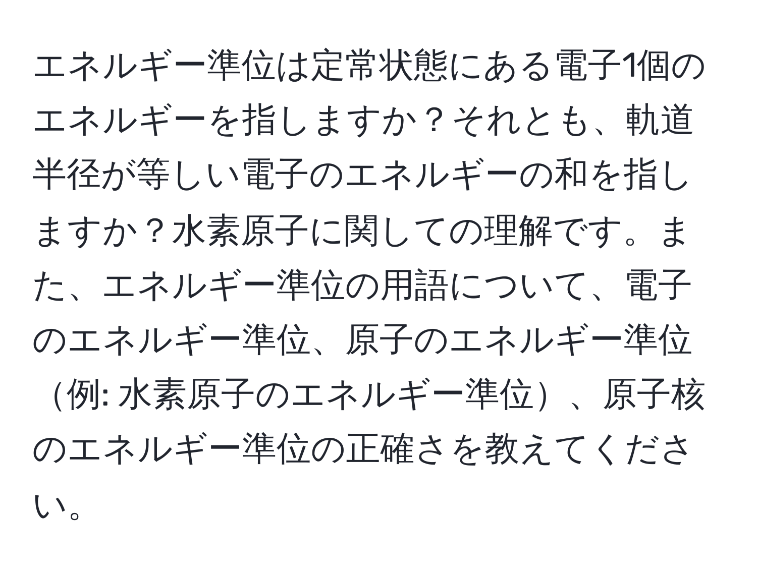 エネルギー準位は定常状態にある電子1個のエネルギーを指しますか？それとも、軌道半径が等しい電子のエネルギーの和を指しますか？水素原子に関しての理解です。また、エネルギー準位の用語について、電子のエネルギー準位、原子のエネルギー準位例: 水素原子のエネルギー準位、原子核のエネルギー準位の正確さを教えてください。